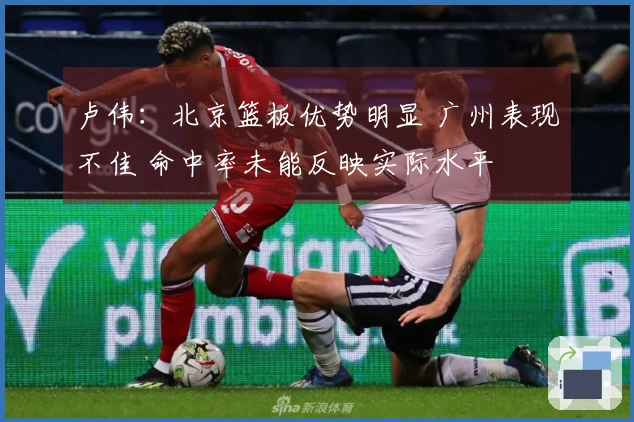 卢伟：北京篮板优势明显 广州表现不佳 命中率未能反映实际水平