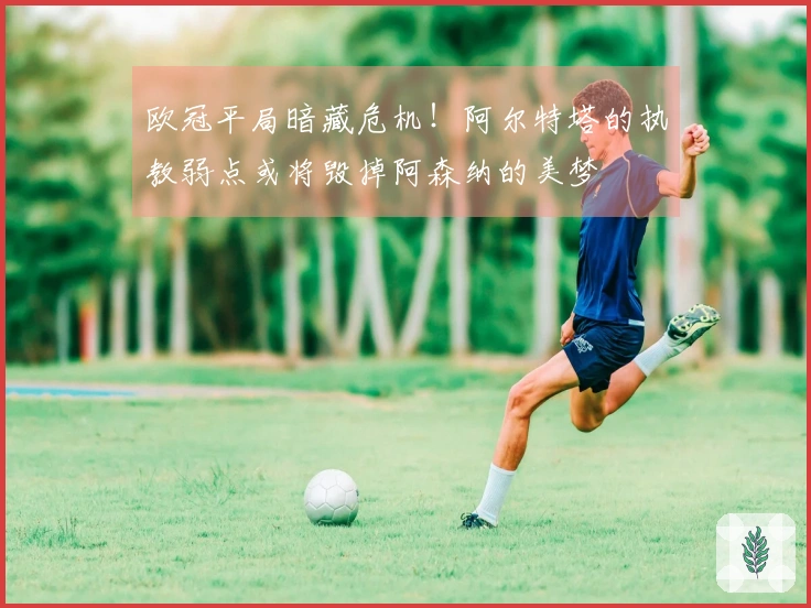 欧冠平局暗藏危机！阿尔特塔的执教弱点或将毁掉阿森纳的美梦