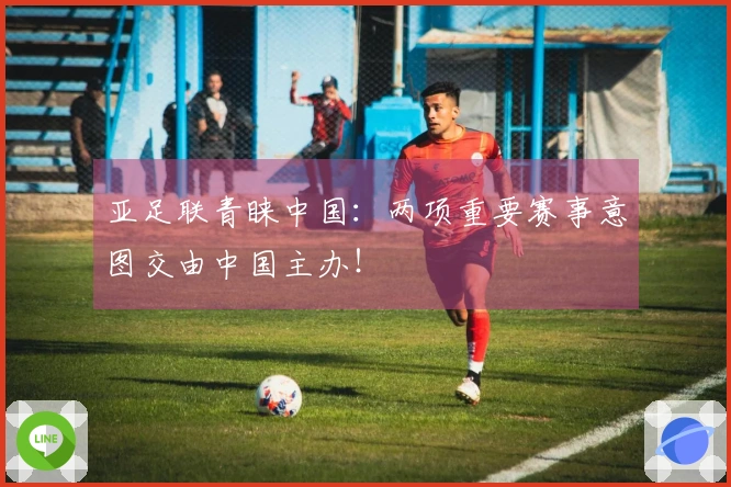 亚足联青睐中国：两项重要赛事意图交由中国主办！