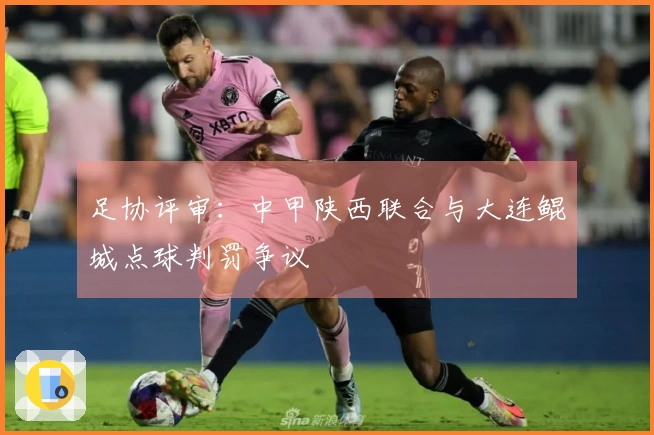 足协评审：中甲陕西联合与大连鲲城点球判罚争议