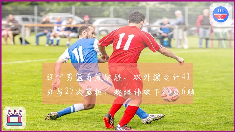 辽宁男篮奇策取胜，双外援合计41分与27次篮板，赵继伟砍下20分6助攻，杀入前六希望大增