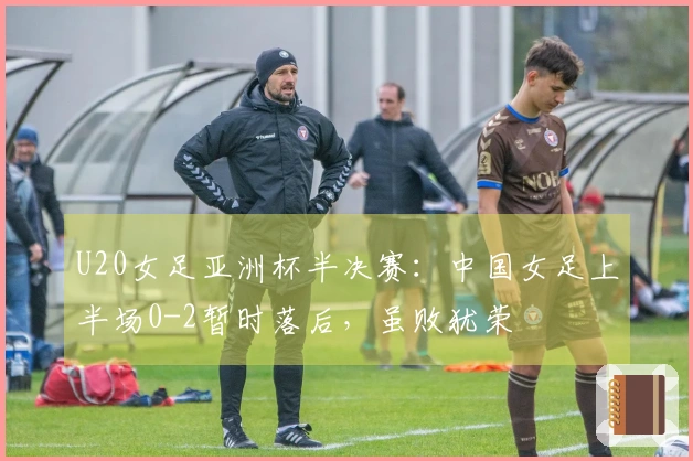 U20女足亚洲杯半决赛：中国女足上半场0-2暂时落后，虽败犹荣