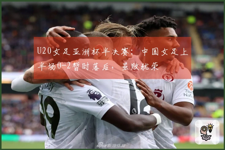 U20女足亚洲杯半决赛：中国女足上半场0-2暂时落后，虽败犹荣
