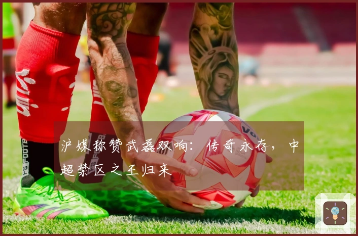 沪媒称赞武磊双响：传奇永存，中超禁区之王归来