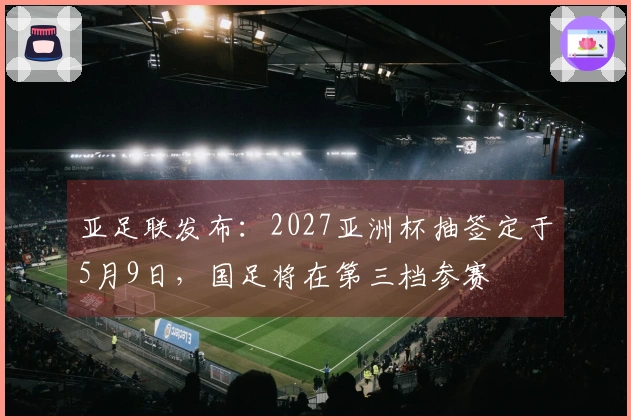 亚足联发布：2027亚洲杯抽签定于5月9日，国足将在第三档参赛