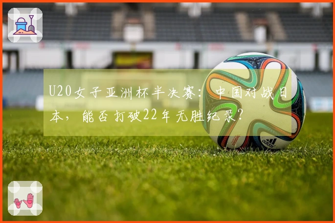 U20女子亚洲杯半决赛：中国对战日本，能否打破22年无胜纪录？