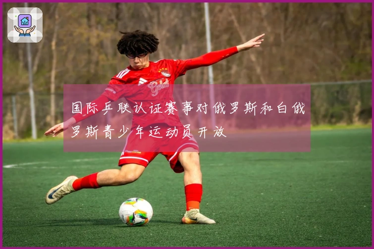 国际乒联认证赛事对俄罗斯和白俄罗斯青少年运动员开放