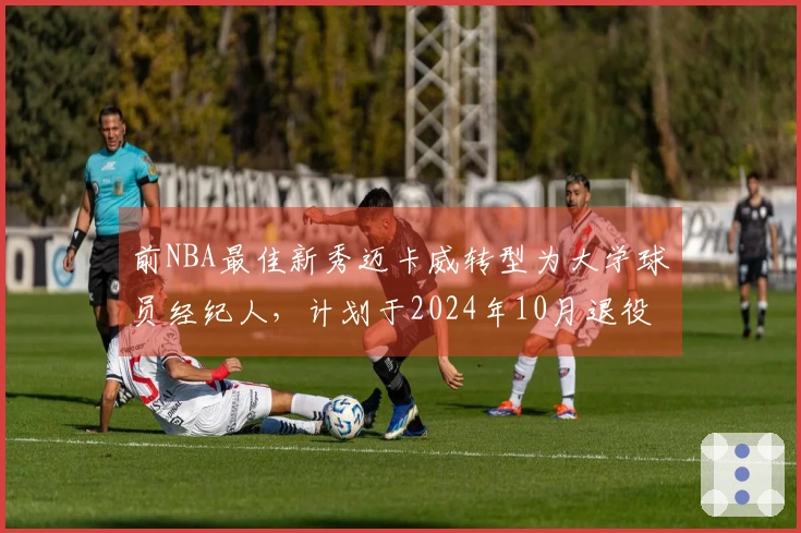 前NBA最佳新秀迈卡威转型为大学球员经纪人，计划于2024年10月退役