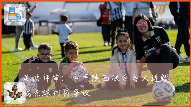 足协评审：中甲陕西联合与大连鲲城点球判罚争议