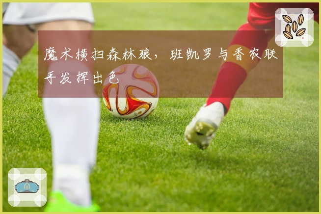 魔术横扫森林狼，班凯罗与香农联手发挥出色