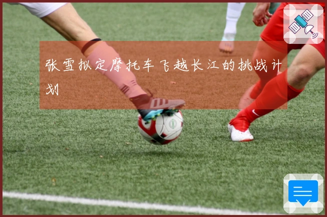 张雪拟定摩托车飞越长江的挑战计划