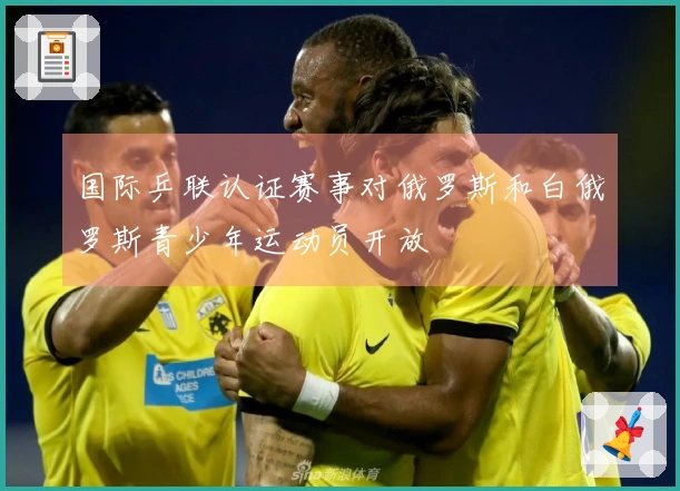 国际乒联认证赛事对俄罗斯和白俄罗斯青少年运动员开放
