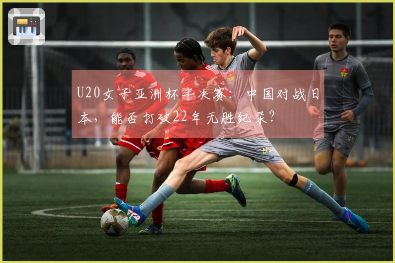 U20女子亚洲杯半决赛：中国对战日本，能否打破22年无胜纪录？
