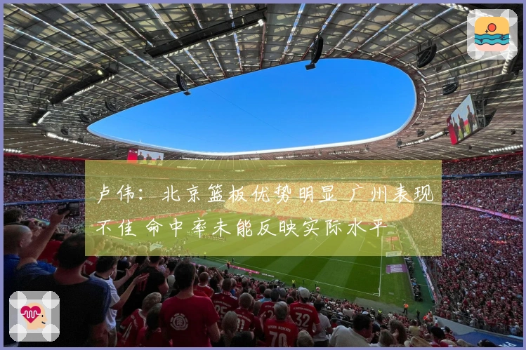 卢伟：北京篮板优势明显 广州表现不佳 命中率未能反映实际水平