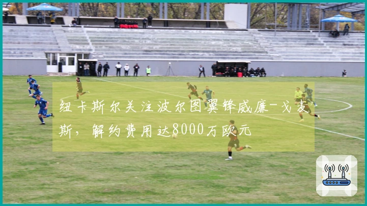 纽卡斯尔关注波尔图翼锋威廉-戈麦斯，解约费用达8000万欧元